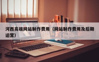 鹿邑河西高端网站制作费用（网站制作费用及后期运营）