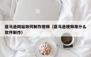 鹿邑亚马逊网站如何制作视频（亚马逊视频用什么软件制作）