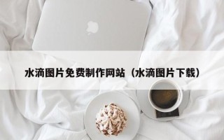 鹿邑水滴图片免费制作网站（水滴图片下载）